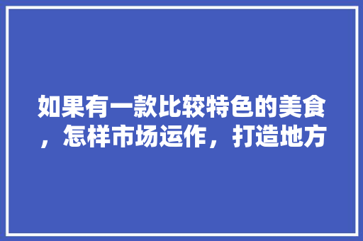如果有一款比较特色的美食，怎样市场运作，打造地方特色产品 如果有一款比较特色的美食，怎样市场运作，打造地方特色产品 旅行资讯
