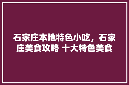 石家庄本地特色小吃，石家庄美食攻略 十大特色美食小吃推荐 石家庄本地特色小吃，石家庄美食攻略 十大特色美食小吃推荐 生活指南