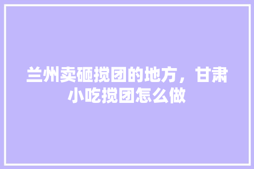 兰州卖砸搅团的地方，甘肃小吃搅团怎么做 兰州卖砸搅团的地方，甘肃小吃搅团怎么做 家居窍门