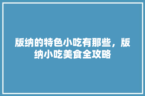 版纳的特色小吃有那些，版纳小吃美食全攻略 版纳的特色小吃有那些，版纳小吃美食全攻略 美食推荐