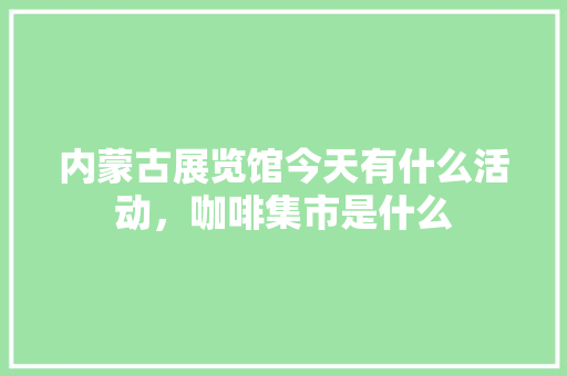 内蒙古展览馆今天有什么活动，咖啡集市是什么 内蒙古展览馆今天有什么活动，咖啡集市是什么 家居窍门