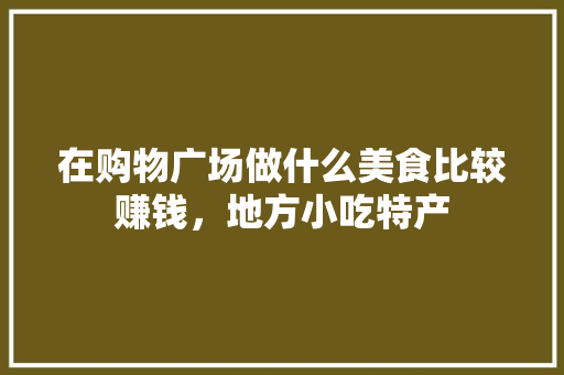在购物广场做什么美食比较赚钱,地方小吃特产 家居窍门 在购物广场做什么美食比较赚钱,地方小吃特产 在购物广场做什么美食比较赚钱,地方小吃特产 家居窍门