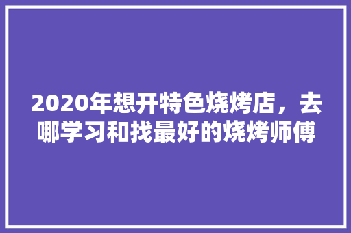 2020年想开特色烧烤店，去哪学习和找最好的烧烤师傅呢，小吃师傅是做什么的 2020年想开特色烧烤店，去哪学习和找最好的烧烤师傅呢，小吃师傅是做什么的 旅行资讯