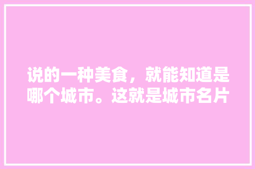 说的一种美食，就能知道是哪个城市。这就是城市名片，你知道的城市美食名片是什么，地方小吃特产 说的一种美食，就能知道是哪个城市。这就是城市名片，你知道的城市美食名片是什么，地方小吃特产 生活指南