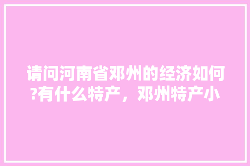 请问河南省邓州的经济如何?有什么特产，邓州特产小吃 请问河南省邓州的经济如何?有什么特产，邓州特产小吃 健康建议