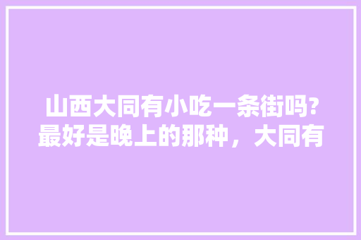 山西大同有小吃一条街吗?最好是晚上的那种，大同有名的小吃街 山西大同有小吃一条街吗?最好是晚上的那种，大同有名的小吃街 旅行资讯