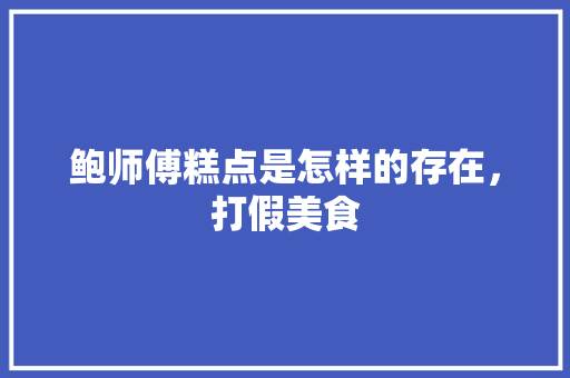 鲍师傅糕点是怎样的存在，打假美食 鲍师傅糕点是怎样的存在，打假美食 健康建议