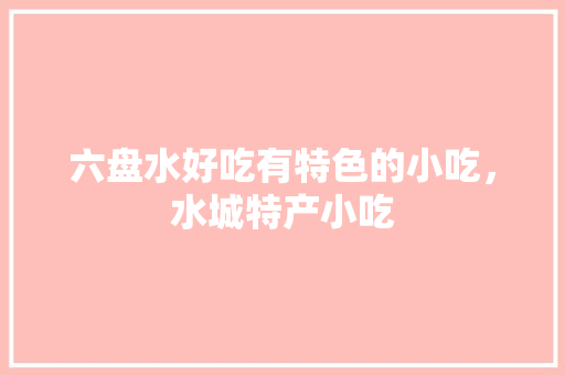 六盘水好吃有特色的小吃，水城特产小吃 六盘水好吃有特色的小吃，水城特产小吃 家居窍门