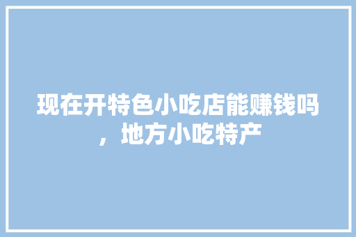 现在开特色小吃店能赚钱吗，地方小吃特产 现在开特色小吃店能赚钱吗，地方小吃特产 生活指南