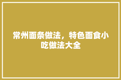 常州面条做法，特色面食小吃做法大全 常州面条做法，特色面食小吃做法大全 生活指南