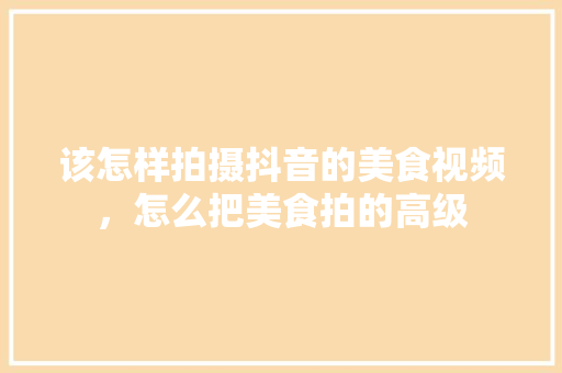 该怎样拍摄抖音的美食视频,怎么把美食拍的高级 旅行资讯 该怎样拍摄抖音的美食视频,怎么把美食拍的高级 该怎样拍摄抖音的美食视频,怎么把美食拍的高级 旅行资讯