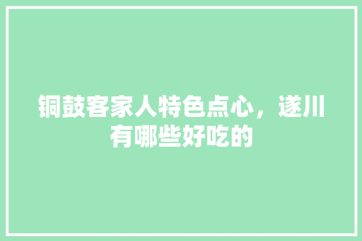 铜鼓客家人特色点心，遂川有哪些好吃的 铜鼓客家人特色点心，遂川有哪些好吃的 健康建议
