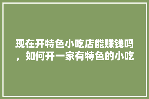 现在开特色小吃店能赚钱吗，如何开一家有特色的小吃店 现在开特色小吃店能赚钱吗，如何开一家有特色的小吃店 健康建议