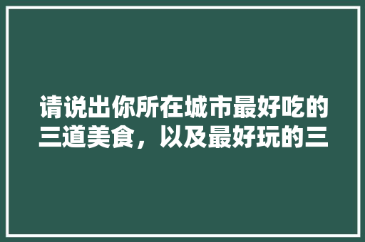 请说出你所在城市最好吃的三道美食，以及最好玩的三处旅游景点分别是什么，好吃的地方特色美食 请说出你所在城市最好吃的三道美食，以及最好玩的三处旅游景点分别是什么，好吃的地方特色美食 美食推荐