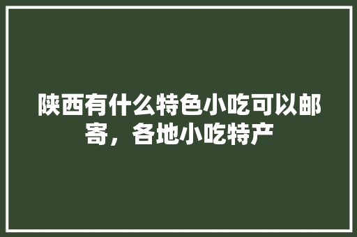 陕西有什么特色小吃可以邮寄，各地小吃特产 陕西有什么特色小吃可以邮寄，各地小吃特产 生活指南
