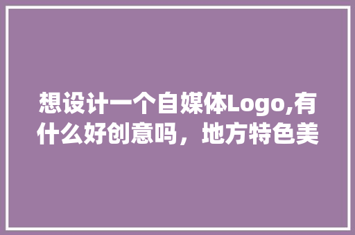 想设计一个自媒体Logo,有什么好创意吗，地方特色美食logo 想设计一个自媒体Logo,有什么好创意吗，地方特色美食logo 生活指南