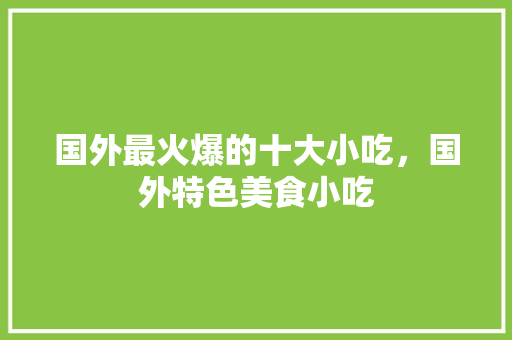 国外最火爆的十大小吃，国外特色美食小吃 国外最火爆的十大小吃，国外特色美食小吃 生活指南