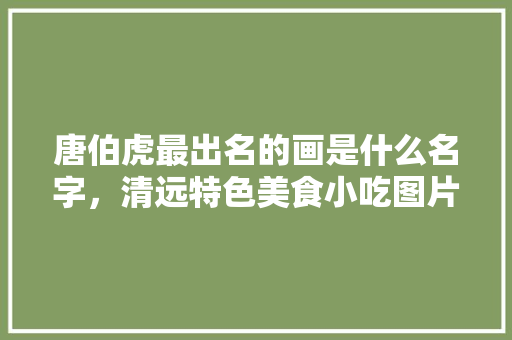 唐伯虎最出名的画是什么名字，清远特色美食小吃图片 唐伯虎最出名的画是什么名字，清远特色美食小吃图片 生活指南