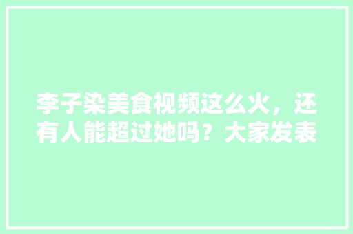 李子染美食视频这么火，还有人能超过她吗？大家发表下意见，地方特色的小吃作文 李子染美食视频这么火，还有人能超过她吗？大家发表下意见，地方特色的小吃作文 美食推荐