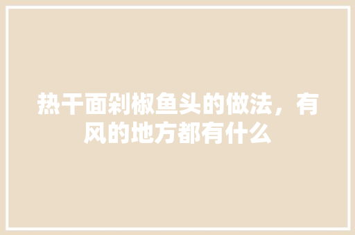 热干面剁椒鱼头的做法，有风的地方都有什么 热干面剁椒鱼头的做法，有风的地方都有什么 旅行资讯