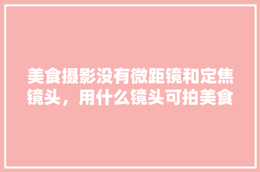 美食摄影没有微距镜和定焦镜头，用什么镜头可拍美食照？该怎么拍？注:相机是C画幅，地方特色美食小吃图片 美食摄影没有微距镜和定焦镜头，用什么镜头可拍美食照？该怎么拍？注:相机是C画幅，地方特色美食小吃图片 家居窍门