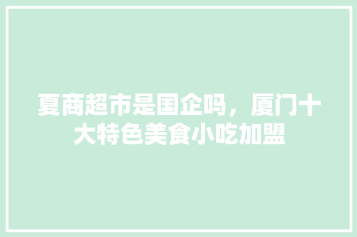 夏商超市是国企吗，厦门十大特色美食小吃加盟 夏商超市是国企吗，厦门十大特色美食小吃加盟 旅行资讯
