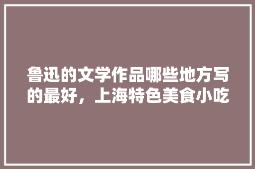鲁迅的文学作品哪些地方写的最好，上海特色美食小吃简笔画 鲁迅的文学作品哪些地方写的最好，上海特色美食小吃简笔画 旅行资讯