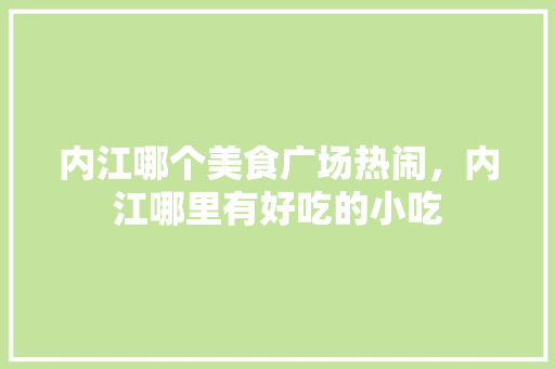内江哪个美食广场热闹，内江哪里有好吃的小吃 内江哪个美食广场热闹，内江哪里有好吃的小吃 旅行资讯