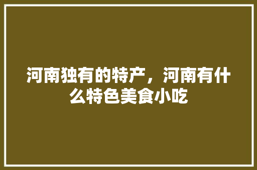 河南独有的特产，河南有什么特色美食小吃 河南独有的特产，河南有什么特色美食小吃 健康建议