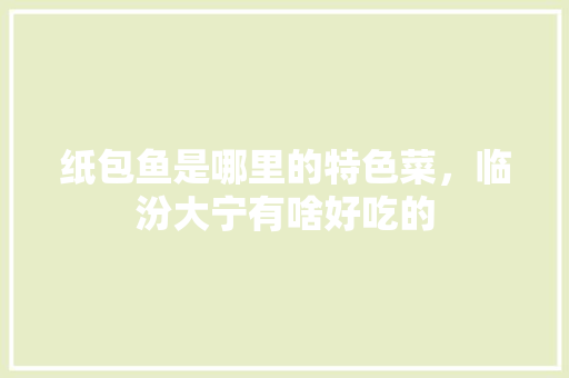 纸包鱼是哪里的特色菜，临汾大宁有啥好吃的 纸包鱼是哪里的特色菜，临汾大宁有啥好吃的 健康建议