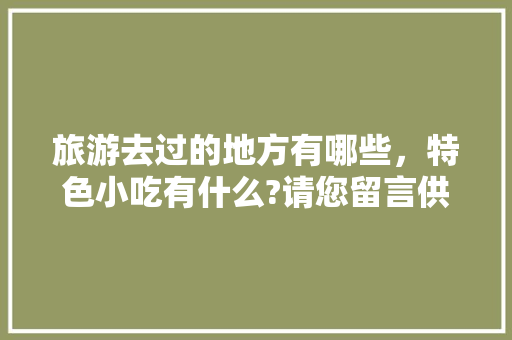 旅游去过的地方有哪些，特色小吃有什么?请您留言供大家参考，好吗，好吃的地方特色美食 旅游去过的地方有哪些，特色小吃有什么?请您留言供大家参考，好吗，好吃的地方特色美食 家居窍门