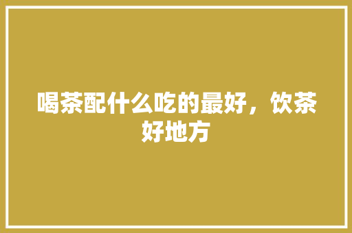 喝茶配什么吃的最好，饮茶好地方 喝茶配什么吃的最好，饮茶好地方 美食推荐