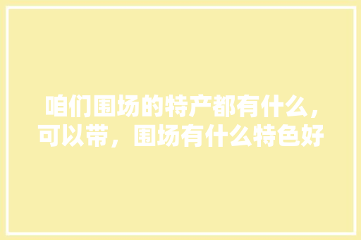 咱们围场的特产都有什么，可以带，围场有什么特色好吃的 咱们围场的特产都有什么，可以带，围场有什么特色好吃的 生活指南