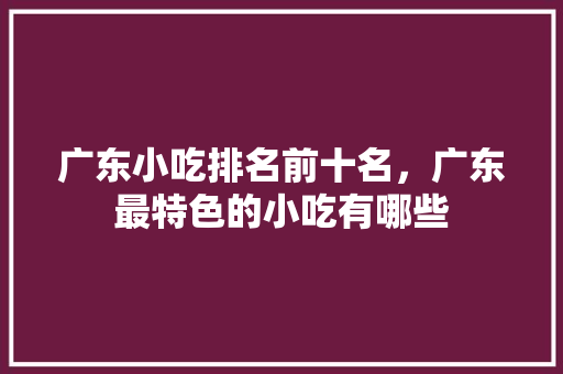 广东小吃排名前十名，广东最特色的小吃有哪些 广东小吃排名前十名，广东最特色的小吃有哪些 旅行资讯