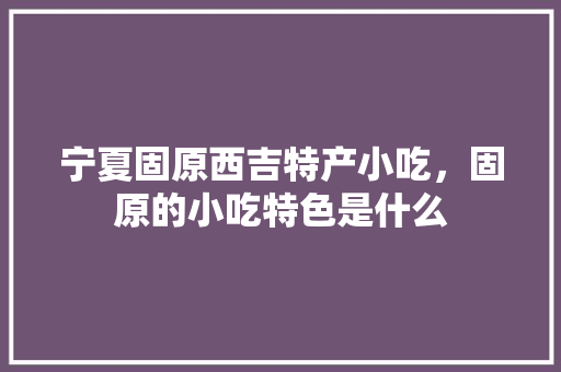 宁夏固原西吉特产小吃，固原的小吃特色是什么 宁夏固原西吉特产小吃，固原的小吃特色是什么 健康建议