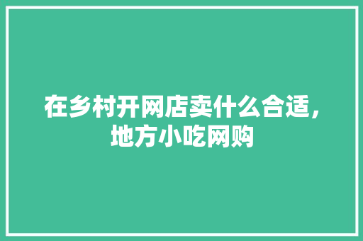 在乡村开网店卖什么合适，地方小吃网购 在乡村开网店卖什么合适，地方小吃网购 旅行资讯