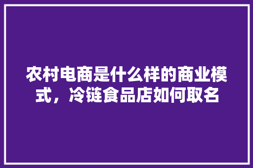 农村电商是什么样的商业模式，冷链食品店如何取名 农村电商是什么样的商业模式，冷链食品店如何取名 美食推荐