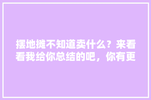 摆地摊不知道卖什么？来看看我给你总结的吧，你有更好的推荐吗，逛街必吃小吃 摆地摊不知道卖什么？来看看我给你总结的吧，你有更好的推荐吗，逛街必吃小吃 生活指南