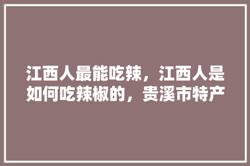 江西人最能吃辣，江西人是如何吃辣椒的，贵溪市特产小吃 江西人最能吃辣，江西人是如何吃辣椒的，贵溪市特产小吃 健康建议