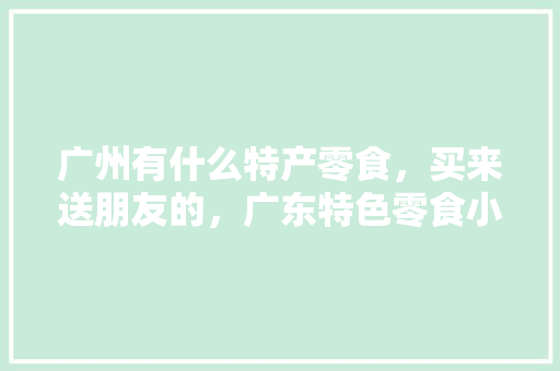 广州有什么特产零食，买来送朋友的，广东特色零食小吃有哪些 广州有什么特产零食，买来送朋友的，广东特色零食小吃有哪些 健康建议