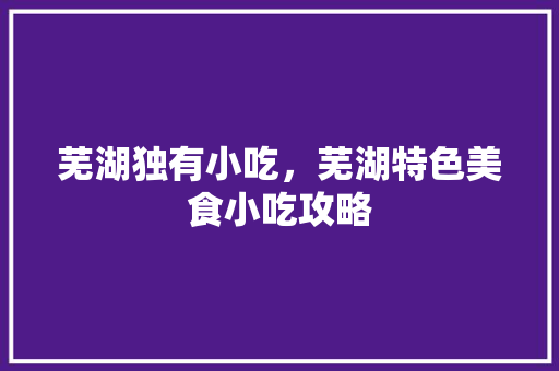 芜湖独有小吃，芜湖特色美食小吃攻略 芜湖独有小吃，芜湖特色美食小吃攻略 家居窍门