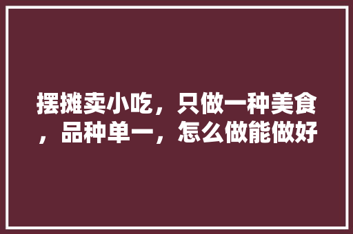 摆摊卖小吃，只做一种美食，品种单一，怎么做能做好，谢谢，特制小吃 摆摊卖小吃，只做一种美食，品种单一，怎么做能做好，谢谢，特制小吃 家居窍门