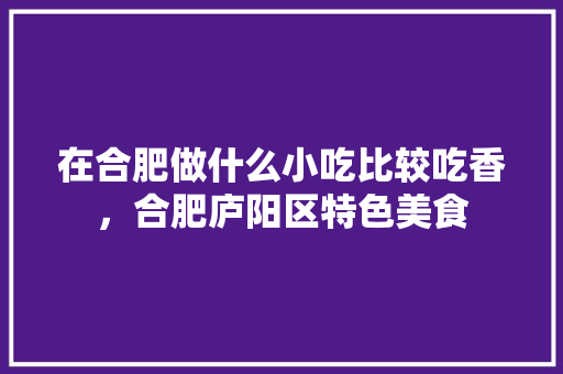 在合肥做什么小吃比较吃香，合肥庐阳区特色美食 在合肥做什么小吃比较吃香，合肥庐阳区特色美食 旅行资讯