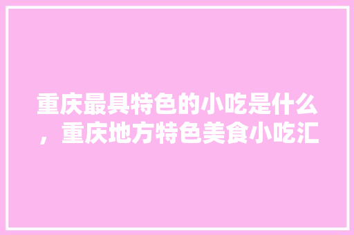 重庆最具特色的小吃是什么，重庆地方特色美食小吃汇总 重庆最具特色的小吃是什么，重庆地方特色美食小吃汇总 生活指南