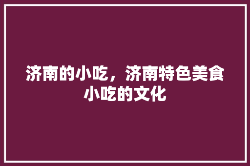 济南的小吃，济南特色美食小吃的文化 济南的小吃，济南特色美食小吃的文化 生活指南