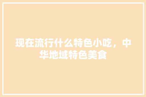 现在流行什么特色小吃，中华地域特色美食 现在流行什么特色小吃，中华地域特色美食 健康建议