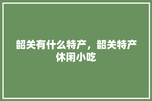 韶关有什么特产，韶关特产休闲小吃 韶关有什么特产，韶关特产休闲小吃 生活指南