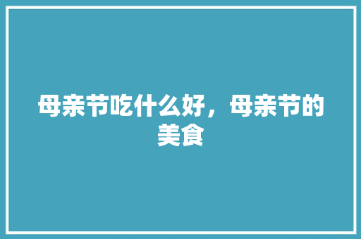 母亲节吃什么好，母亲节的美食 母亲节吃什么好，母亲节的美食 家居窍门