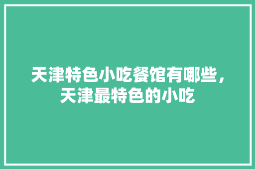 天津特色小吃餐馆有哪些，天津最特色的小吃 天津特色小吃餐馆有哪些，天津最特色的小吃 家居窍门