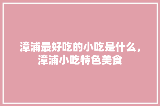 漳浦最好吃的小吃是什么，漳浦小吃特色美食 漳浦最好吃的小吃是什么，漳浦小吃特色美食 家居窍门